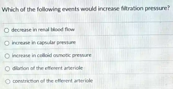 Which of the following events would increase filtration pressure?
decrease in renal blood flow
increase in capsular pressure
increase in colloid osmotic pressure
dilation of the efferent arteriole
constriction of the efferent arteriole