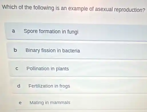 Which of the following is an example of asexual reproduction?
a Spore formation in fungi
b Binary fission in bacteria
C Pollination in plants
d Fertilization in frogs
e Mating in mammals