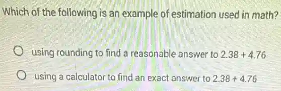 Which of the following is an example of estimation used in math?
using rounding to find a reasonable answer to 2.38+4.76
using a calculator to find an exact answer to 2.38+4.76