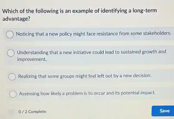 Which of the following is an example of identifying a long-term
advantage?
Noticing that a new policy might face resistance from some stakeholders.
Understanding that a new initiative could lead to sustained growth and
improvement.
Realizing that some groups might feel left out by a new decision.
Assessing how likely a problem is to occur and its potential impact.
0/2 Complete