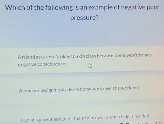 Which of the following is an example of negative peer
pressure?
Afriend assures it's okay to skip class because there won't be any
negative consequences
A teacher assigning students homework over the weekend
A child's parent assigning them housework when help is needed