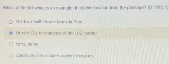 Which of the following is an example of relative location from the passage? (GHW.0.1)
The Inca built terrace farms in Peru
C Mexico City is southeast of the U.S.border
19^circ N,99^circ W
Cairo's skyline includes ancient mosques