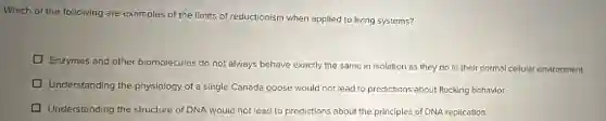 Which of the following are examples of the limits of reductionism when applied to living systems?
Enzymes and other biomolecules do not always behave exactly the same in isolation as they do in their normal cellular environment.
Understanding the physiology of a single Canada goose would not lead to predictions about flocking behavior.
Understanding the structure of DNA would not lead to predictions about the principles of DNA replication.