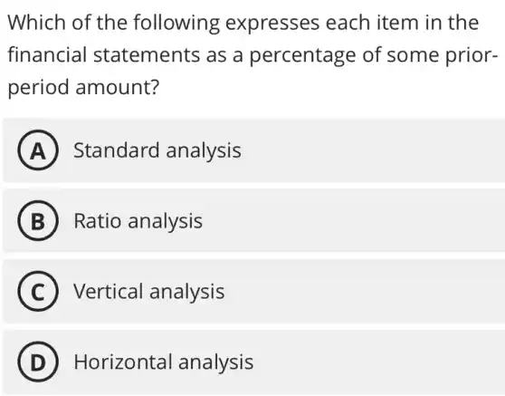 Which of the following expresses each item in the
financia I statements as a percentage of some prior-
period amount?
A Standard analysis
B ) Ratio analysis
C ) Vertical analysis
D Horizontal analysis