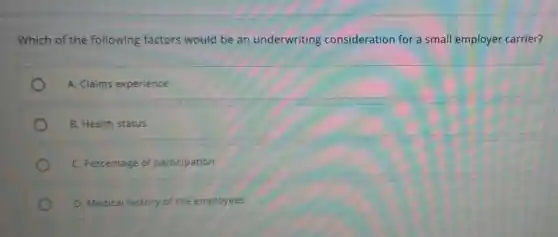 Which of the following factors would be an underwriting consideration for a small employer carrier?
A. Claims experience
B. Health status
C. Percentage of participation
D. Medical history of the employees