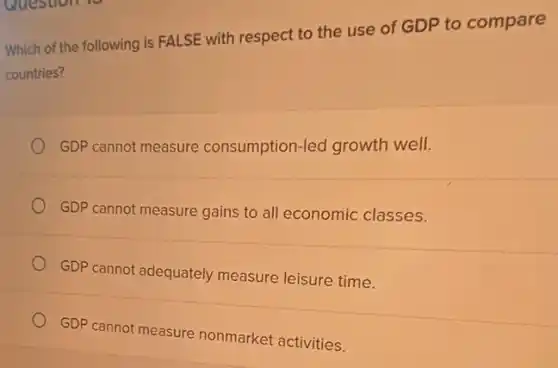 Which of the following is FALSE with respect to the use of GDP to compare
countries?
GDP cannot measure consumption-led growth well.
GDP cannot measure gains to all economic classes.
GDP cannot adequately measure leisure time.
GDP cannot measure nonmarket activities.
