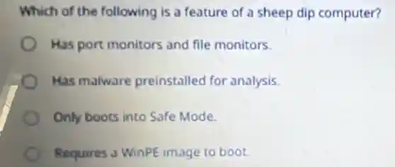 Which of the following is a feature of a sheep dip computer?
Has port monitors and file monitors.
Has malware preinstalled for analysis.
Only boots into Safe Mode
Requires a WinPE image to boot.