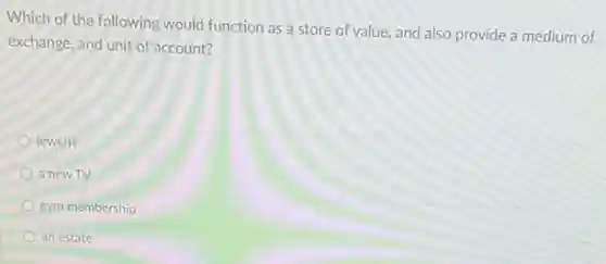 Which of the following would function as a store of value, and also provide a medium of
exchange, and unit of account?
jewerly
a new TV
gym membership
an estate