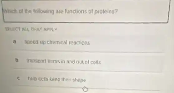 Which of the following are functions of proteins?
SELECT ALL THAT APPLY
a speed up chemical reactions
b transport items in and out of cells
c help cells keep their shape
