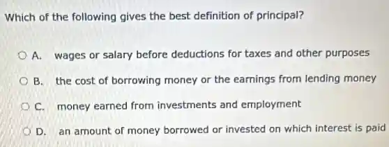 Which of the following gives the best definition of principal?
A. wages or salary before deductions for taxes and other purposes
B. the cost of borrowing money or the earnings from lending money
C. money earned from investments and employment
D. an amount of money borrowed or invested on which interest is paid