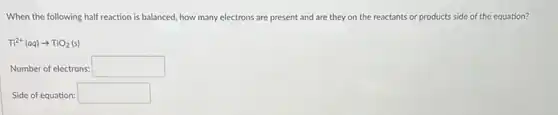 When the following half reaction is balanced, how many electrons are present and are they on the reactants or products side of the equation?
Ti^2+(aq)arrow TiO_(2)(s)
Number of electrons: square 
Side of equation: square