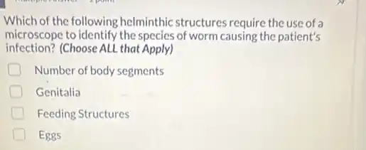 Which of the following helminthic structures require the use of a
microscope to identify the species of worm causing the patient's
infection? (Choose ALL that Apply)
D Number of body segments
D Genitalia
D Feeding Structures
Eggs