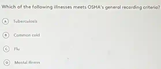 Which of the following illnesses meets OSHA's general recording criteria?
A Tuberculosis
B Common cold B
C Flu
D Mental illness