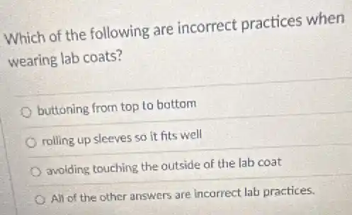 Which of the following are incorrect practices when
wearing lab coats?
buttoning from top to bottom
rolling up sleeves so it fits well
avoiding touching the outside of the lab coat
All of the other answers are incorrect lab practices.