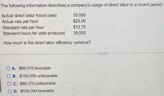 The following information describes a company's usage of direct labor in a recent period:
Actual direct labor hours used	35,000
Actual rate per hour	 24.00
Standard rate per hour	 13.75
Standard hours for units produced 28,500
How much is the direct labor efficiency variance?
A. 89,375 favorable
B. 156,000 unfavorable
C. 89,375 unfavorable
D. 156,000 favorable
