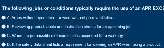 The following jobs or conditions typically require the use of an APR EXCE
A. Areas without open doors or windows and poor ventilation.
B. Reviewing product labels and instruction sheets for an upcoming job.
) C. When the permissible exposure limit is exceeded for a workday.
D. If the safety data sheet lists a requirement for wearing an APR when using a product.