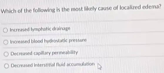 Which of the following is the most likely cause of localized edema?
Increased lymphatic drainage
Increased blood hydrostatic pressure
Decreased capillary permeability
Decreased interstitial fluid accumulation