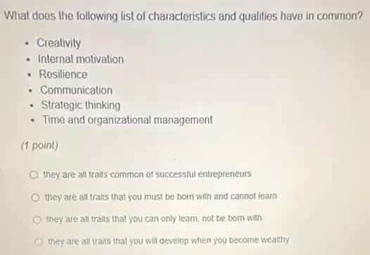 What does the following list of characteristics and qualities have in common?
Creativity
Internal motivation
Resilience
Communication
Strategic thinking
Time and organizational management
(1 point)
they are all traits common of successful entrepreneurs
they are all traits that you must be born with and cannot learn
they are all traits that you can only learn, not be born with
they are all traits that you will develop when you become wealthy