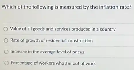 Which of the following is measured by the inflation rate?
Value of all goods and services produced in a country
Rate of growth of residential construction
Increase in the average level of prices
Percentage of workers who are out of work