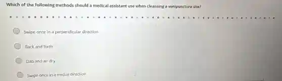 Which of the following methods should a medical assistant use when cleansing a venipuncture site?
Swipe once in a perpendicular direction
Back and forth
Dab and air dry
Swipe once in a medial direction