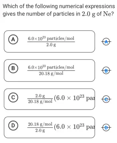 Which of the following numerical expressions
gives the number of particles in 2.0 g of Ne?
A (6.0times 10^23particles/mol)/(2.0g) A
B
(6.0times 10^23particles/mol)/(20.18g/mol)
C (2.0g)/(20.18g/mol)(6.0times 10^23pal c
D