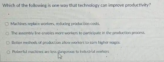 Which of the following is one way that technology can improve productivity?
Machines replace workers reducing production costs.
The assembly line enables more workers to participate in the production process.
Better methods of production allow workers to earn higher wages.
Powerful machines are less dangerous to industrial workers