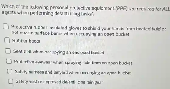 Which of the following personal protective equipment (PPE) are required for ALL
agents when performing de/anti-icing tasks?
Protective rubber insulated gloves to shield your hands from heated fluid or
hot nozzle surface burns when occupying an open bucket
Rubber boots
Seat belt when occupying an enclosed bucket
Protective eyewear when spraying fluid from an open bucket
Safety harness and lanyard when occupying an open bucket
Safety vest or approved de/anti-icing rain gear
