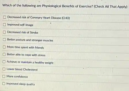 Which of the following are Physiological Benefits of Exercise? (Check All That Apply)
Decreased risk of Coronary Heart Disease (CHD)
Improved self-image
Decreased risk of Stroke
Better posture and stronger muscles
More time spent with friends
Better able to cope with stress
Achieve or maintain a healthy weight
Lower blood Cholesterol
More confidence
Improved sleep quality