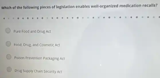 Which of the following pieces of legislation enables well-organized medication recalls?
Pure Food and Drug Act
Food, Drug, and Cosmetic Act
Poison Prevention Packaging Act
Drug Supply Chain Security Act