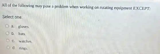 All of the following may pose a problem when working on rotating equipment EXCEPT:
Select one:
a. gloves.
b. hats.
c. watches.
d. rings.