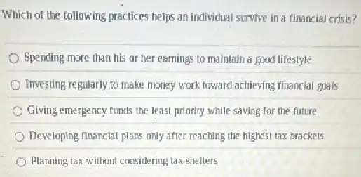 Which of the following practices helps an individual survive in a financial crisis?
Spending more than his or her earnings to maintain a good lifestyle
Investing regularly to make money work toward achieving financial goals
Giving emergency funds the least priority while saving for the future
Developing financial plans only after reaching the highest tax brackets
Planning tax without considering tax shelters