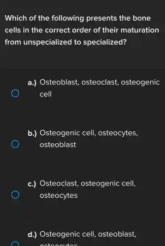 Which of the following presents the bone
cells in the correct order of their maturation
from unspecializec lto specialized?
a.)Osteoblast osteoclast osteogenic
cell
b.)Osteogenic cell.osteocytes,
osteoblast
c.)Osteoclast , osteogenic cell,
osteocytes
d.)Osteogenic cell.osteoblast,