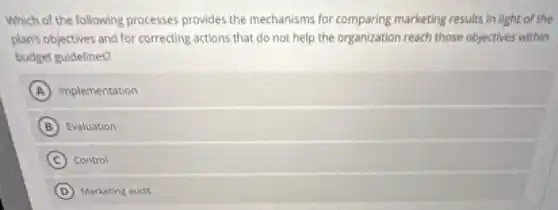 Which of the following processes provides the mechanisms for comparing marketing results in light of the
plan's objectives and for correcting actions that do not help the organization reach those objectives within
budget guidelines?
A implementation
B Evaluation
C Control
D Marketing audit