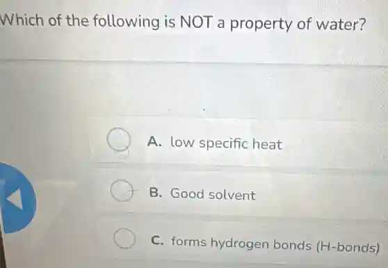 Which of the following is NOT a property of water?
A. low specific heat
B. Good solvent
C. forms hydrogen bonds (H-bonds)