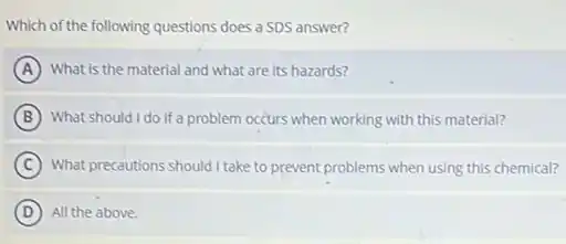 Which of the following questions does a SDS answer?
A What is the material and what are its hazards?
B What should I do if a problem occurs when working with this material?
C What precautions should I take to prevent problems when using this chemical?
D All the above.
