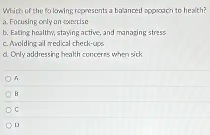 Which of the following represents a balanced approach to health?
a. Focusing only on exercise
b. Eating healthy, staying active, and managing stress
c. Avoiding all medical check-ups
d. Only addressing health concerns when sick
A
B
C
D