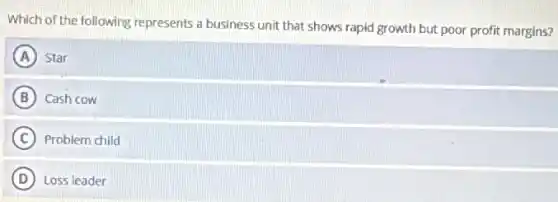 Which of the following represents a business unit that shows rapid growth but poor profit margins?
A Star
B Cash cow
C Problem child
D Loss leader
