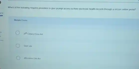 Which of the following requires providers to give prompt access to their electronic health records through a secure online portal?
Multiple Choice
21^5t Century Cures Act
Stark Law
Affordable Care Act