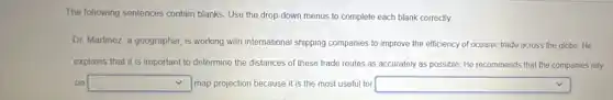 The following sentences contain blanks. Use the drop down menus to complete each blank correctly.
Dr. Martinez, a geographer is working with international shipping companies to improve the efficiency of oceanic trade across the globe He
explains that it is important to determine the distances of these trade routes as accurately as possible He recommends that the companies rely
on square  map projection because it is the most useful for square