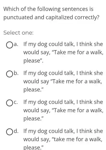Which of the following sentences is
punctuated and capitalized correctly?
Select one:
a. If my dog could talk . I think she
would say . "Take me for a walk,
please".
b. If my dog could talk . I think she
would say "Take me for a walk.
please."
c. If my dog could talk , I think she
would say , "Take me for a walk,
please."
d. If my dog could talk , I think she