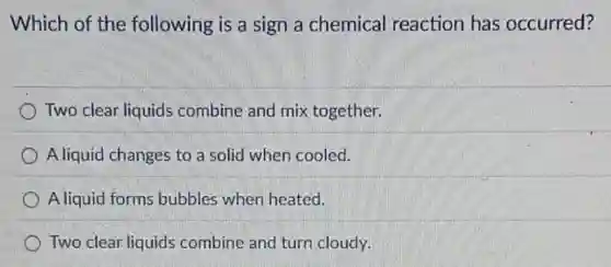 Which of the following is a sign a chemical reaction has occurred?
Two clear liquids combine and mix together.
A liquid changes to a solid when cooled.
A liquid forms bubbles when heated.
Two clear liquids combine and turn cloudy.