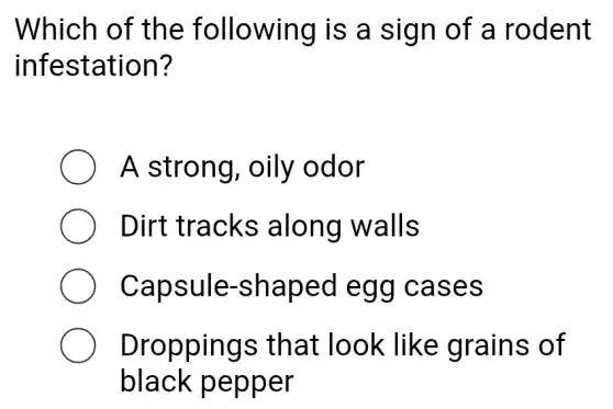 Which of the following is a sign of a rodent
infestation?
A strong , oily odor
Dirt tracks along walls
Capsule -shaped egg cases
Droppings that look : like grains of
black pepper