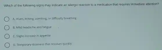 Which of the following signs may indicate an allergic reaction to a medication that requires immediate attention?
A. Hives, itching, vomiting or difficulty breathing
B. Mild headache and fatigue
C. Slight increase in appetite
D. Temporary dizziness that resolves quickly