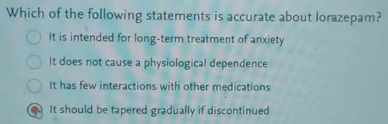 Which of the following statements is accurate about lorazepam?
It is intended for long-term treatment of anxiety
It does not cause a physiological dependence
It has few interactions with other medications
A It should be tapered gradually if discontinued