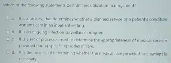Which of the following statements best defines utilization management?
a. It is a process that determines whether a planned service or a patient's condition
warrants care in an inpatient setting.
b. It is an ongoing infection surveillance program.
c. It is a set of processes used to determine the appropriateness of medical services
provided during specific episodes of care.
d. It is the process of determining whether the medical care provided to a patient is
necessary.