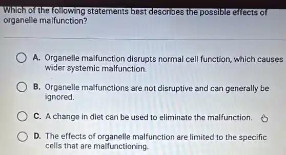 Which of the following statements best describes the possible effects of
organelle malfunction?
A. Organelle malfunction disrupts normal cell function which causes
wider systemic malfunction.
B. Organelle malfunctions are not disruptive and can generally be
ignored.
C. A change in diet can be used to eliminate the malfunction.
D. The effects of organelle malfunction are limited to the specific
cells that are malfunctioning.