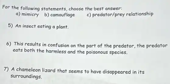 For the following statements, choose the best answer:
a) mimicry b)camouflage
c) predator/prey relationship
5) An insect eating a plant.
6) This results in confusion on the part of the predator,the predator
eats both the harmless and the poisonous species.
7) A chameleon lizard that seems to have disappeared in its
surroundings.