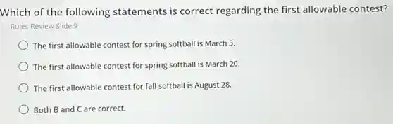 Which of the following statements is correct regarding the first allowable contest?
Rules Review Slide 9
The first allowable contest for spring softball is March 3.
The first allowable contest for spring softball is March 20.
The first allowable contest for fall softball is August 28.
Both B and C are correct.