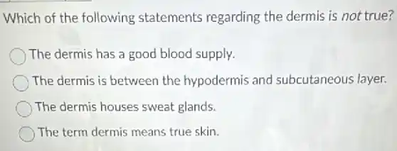 Which of the following statements regarding the dermis is not true?
The dermis has a good blood supply.
The dermis is between the hypodermis and subcutaneous layer.
The dermis houses sweat glands.
The term dermis means true skin.