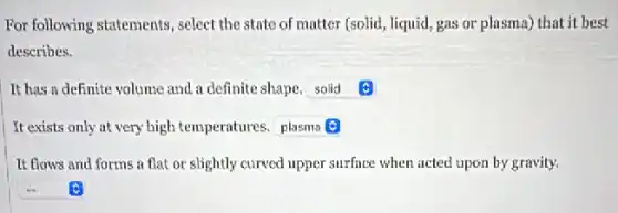 For following statements, select the state of matter (solid, liquid, gas or plasma) that it best
describes.
It has a definite volume and a definite shape. square
It exists only at very high temperatures. square
It flows and forms a flat or slightly curved upper surface when acted upon by gravity.
square C